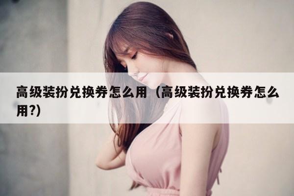 高级装扮兑换券怎么用（高级装扮兑换券怎么用?）