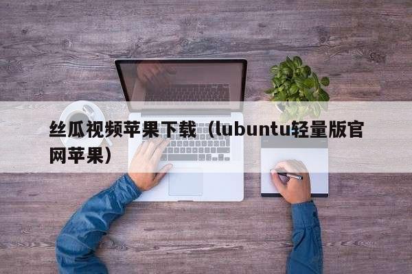 丝瓜视频苹果下载(lubuntu轻量版官网苹果)