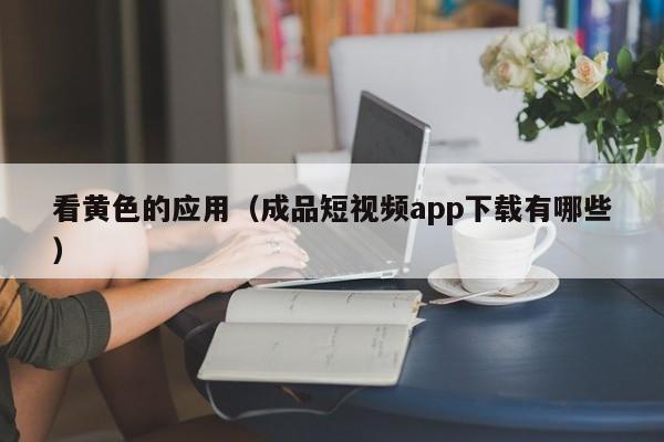 看黄色的应用（成品短视频app下载有哪些）