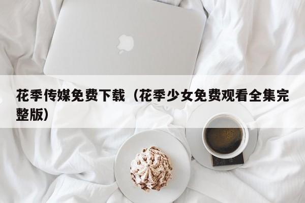 花季传媒免费下载（花季少女免费观看全集完整版）