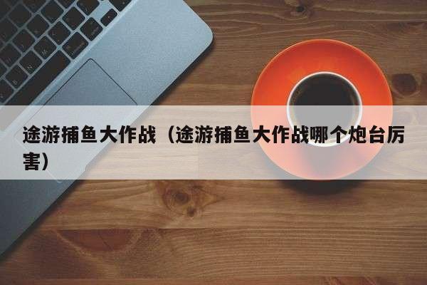 途游捕鱼大作战（途游捕鱼大作战哪个炮台厉害）