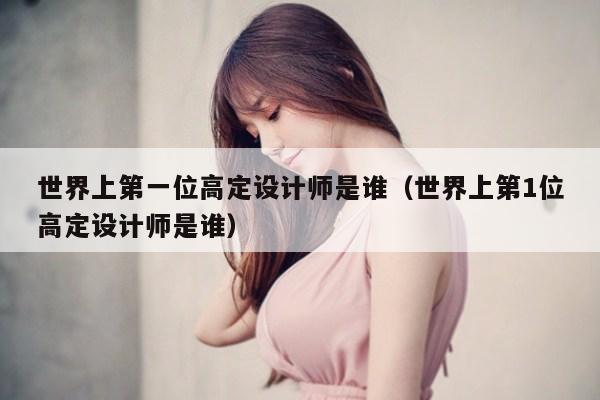 世界上第一位高定设计师是谁(世界上第1位高定设计师是谁)