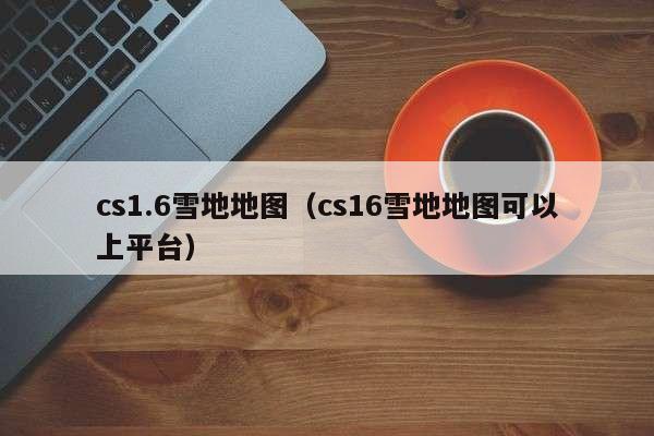 cs1.6雪地地图（cs16雪地地图可以上平台）