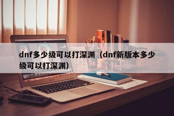 dnf多少级可以打深渊(dnf新版本多少级可以打深渊)