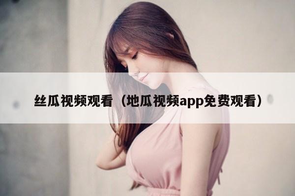 丝瓜视频观看（地瓜视频app免费观看）