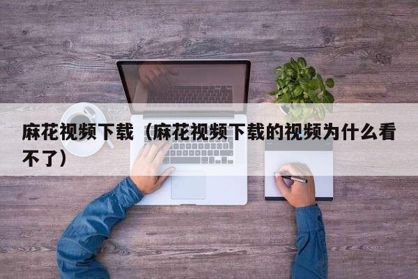 麻花视频下载（麻花视频下载的视频为什么看不了）