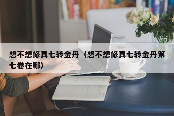 想不想修真七转金丹(想不想修真七转金丹第七卷在哪)
