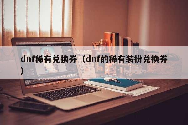 dnf稀有兑换券（dnf的稀有装扮兑换券）