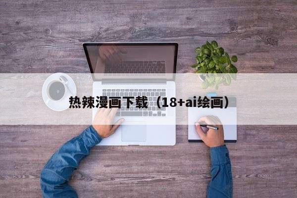 热辣漫画下载（18+ai绘画）