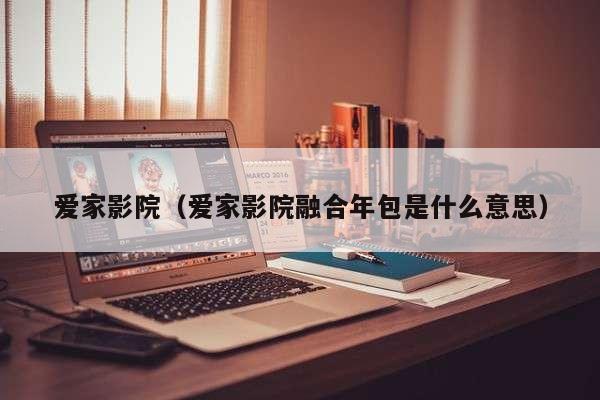 爱家影院（爱家影院融合年包是什么意思）