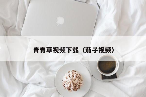 青青草视频下载（茄子视频）