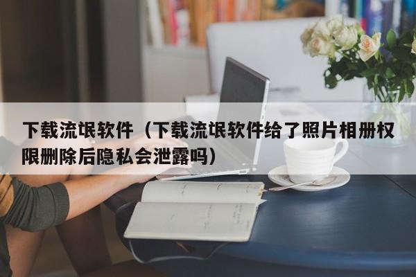 下载流氓软件（下载流氓软件给了照片相册权限删除后隐私会泄露吗）