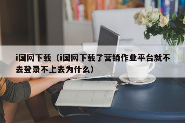 i国网下载（i国网下载了营销作业平台就不去登录不上去为什么）