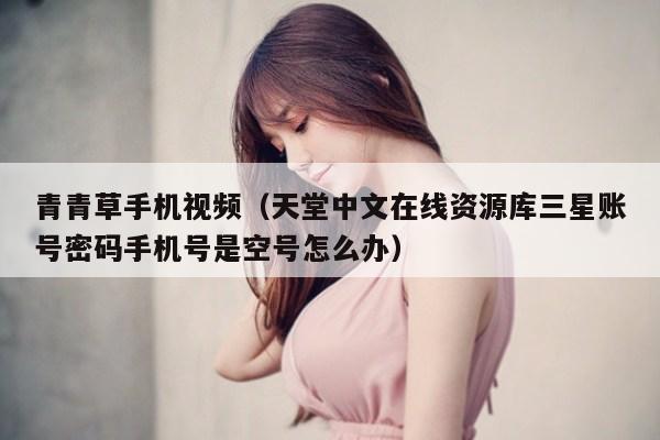 青青草手机视频（天堂中文在线资源库三星账号密码手机号是空号怎么办）
