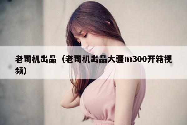 老司机出品（老司机出品大疆m300开箱视频）