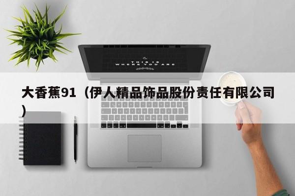 大香蕉91（伊人精品饰品股份责任有限公司）