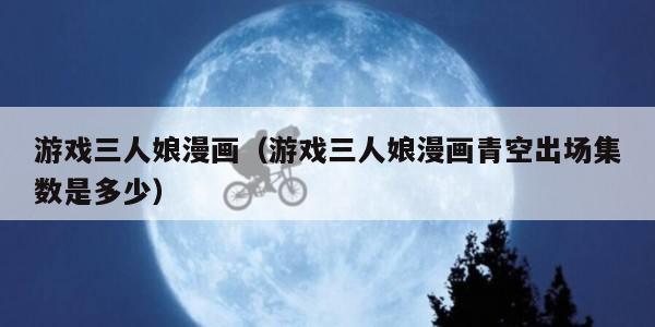 游戏三人娘漫画（游戏三人娘漫画青空出场集数是多少）