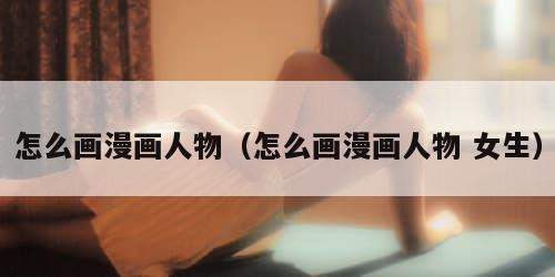 怎么画漫画人物（怎么画漫画人物 女生）