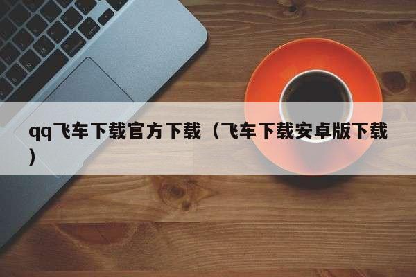 qq飞车下载官方下载（飞车下载安卓版下载）