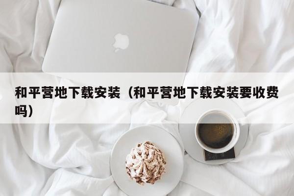 和平营地下载安装（和平营地下载安装要收费吗）